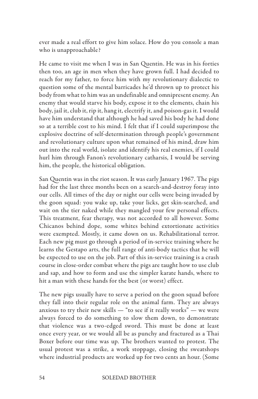 ever made a rea effort to give him solace. How do you console 2 man who is unapproachable?  He came to visit me when [ was in San Quentin. He was in his forties then to0, an age in men when they have grow full. I had decided to reach for my father, to force him with my revolutionary dialectic to question some of the meneal barricades hed thrown up to protect his body from what to him was an undefinable and omnipresent enemy: An enemy chat would searve his body, expose it to the elements, chain his body.jail e, club it rip it, hang e, lecerify it, and poison-gasi. I would have him understand that although he had saved his body he had done 50 at a tersible cost to his mind. | fele chat if I could superimpose the explosive doctrine of selfdetermination through people’s government and revolutionary culture upon what remained of his mind, draw him out into the real world, isolace and idenify his real enemies, i  could hurl him through Fanon’s revolutionary catharsis, I would be serving him, the people, the historical obligation.  San Quentin was in the riot season. It was early January 1967. The pigs had for the lase chree months been on a search-and-destroy foray into our cells All times of the day or night our cells were being invaded by the goon squad: you wake up, take your licks, get skin-searched, and wait on the tier naked while they mangled your few personal effects This treacment, fear therapy, was no accorded to all however. Some Chicanos behind dope, some whites behind extortionate activities were exempred. Mostly, it came down on us. Rehabilitational eerror. Each new pig must go through a period of in-service eraining where he learns the Gestapo ares, che full range of anti-body eactis that he will be expected to use on the job. Part of this in-service training is a crash coursein close-order combat where the pigs are taught how to use club and sap. and how to form and use the simpler karate hands, where to hit 2 man with these hands for the best (or worse) effet.  The new pigs usually have to serve a period on the goon squad before they fall into their regular role on the animal farm. They are always anxious to ery their new skills — “to see if it really works” — we were always forced o do something to slow them down, to demonstrate that violence was a two-edged sword. This muse be done at least onee every year, or we would all be as punchy and Boser before our time was up. The brothers wanted to protest. The usual protese was a strike, a work stoppage, closing the sweatshops where industrial products are worked up for ewo cents an hour. (Some  actured as a Thai  st SOLEDAD BROTHER 